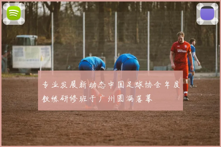 专业发展新动态中国足球协会年度教练研修班于广州圆满落幕