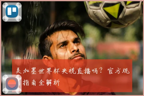 美加墨世界杯央视直播吗？官方观看指南全解析