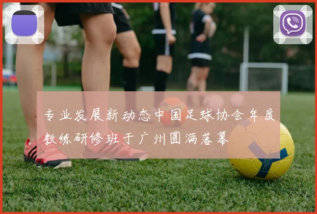 专业发展新动态中国足球协会年度教练研修班于广州圆满落幕